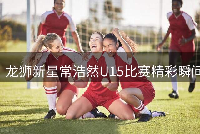 龙狮新星常浩然U15比赛精彩瞬间获官方展示