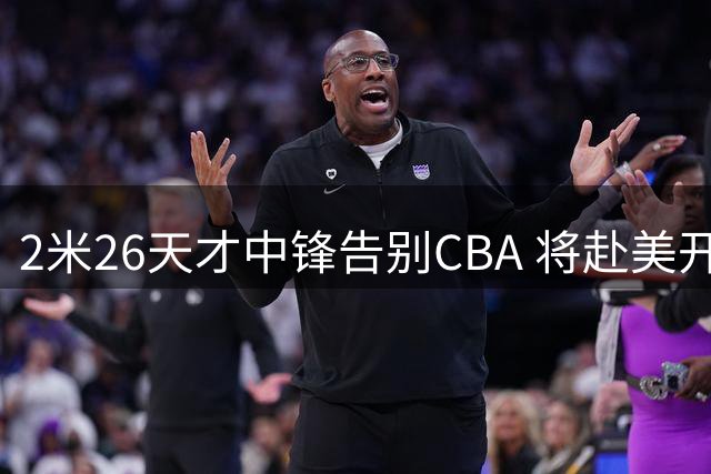 2米26天才中锋告别CBA 将赴美开启新征程